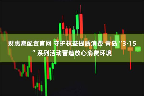 财惠赚配资官网 守护权益提质消费 青岛“3·15”系列活动营造放心消费环境