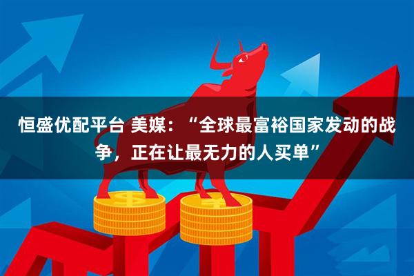 恒盛优配平台 美媒：“全球最富裕国家发动的战争，正在让最无力的人买单”