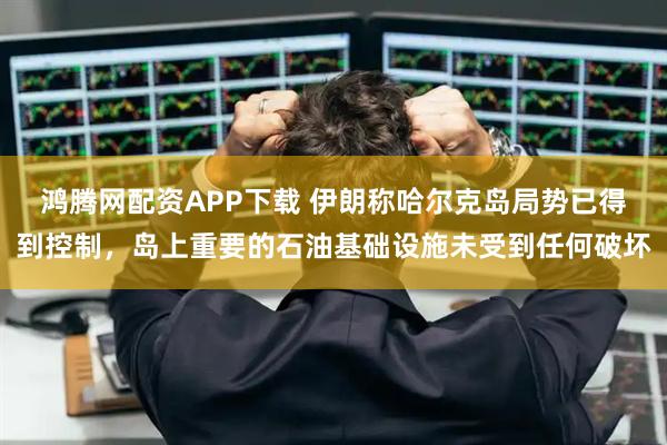 鸿腾网配资APP下载 伊朗称哈尔克岛局势已得到控制，岛上重要的石油基础设施未受到任何破坏