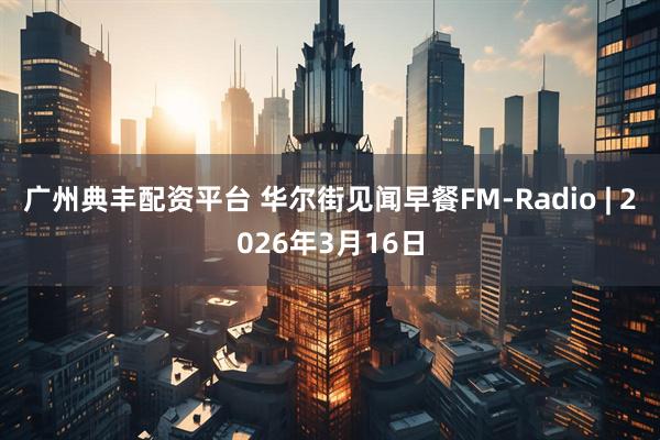 广州典丰配资平台 华尔街见闻早餐FM-Radio | 2026年3月16日