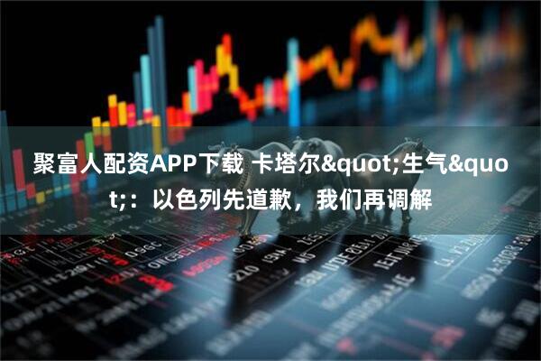 聚富人配资APP下载 卡塔尔"生气"：以色列先道歉，我们再调解