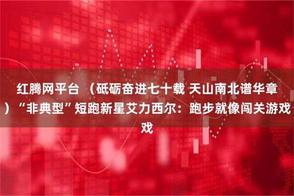 红腾网平台 （砥砺奋进七十载 天山南北谱华章）“非典型”短跑新星艾力西尔：跑步就像闯关游戏