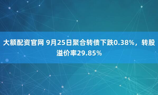 大额配资官网 9月25日聚合转债下跌0.38%，转股溢价率29.85%
