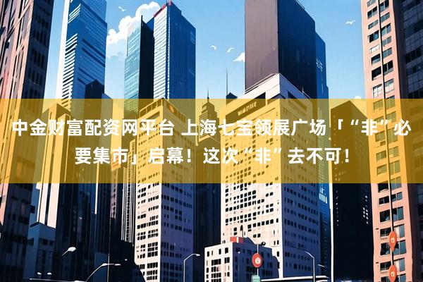中金财富配资网平台 上海七宝领展广场「“非”必要集市」启幕！这次“非”去不可！