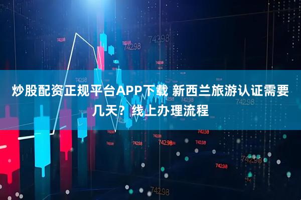 炒股配资正规平台APP下载 新西兰旅游认证需要几天？线上办理流程