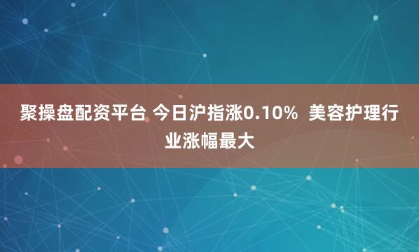 聚操盘配资平台 今日沪指涨0.10%  美容护理行业涨幅最大