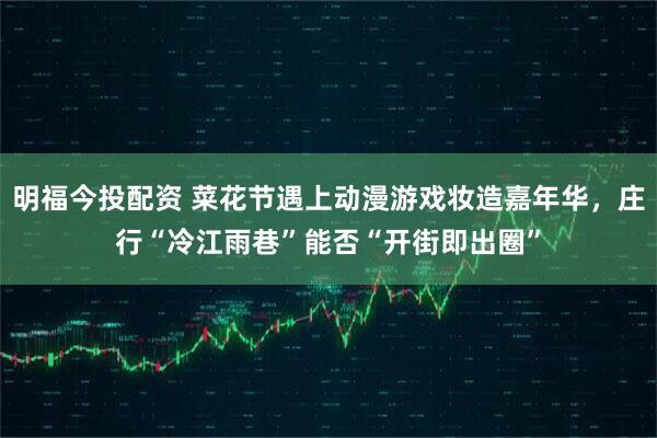 明福今投配资 菜花节遇上动漫游戏妆造嘉年华，庄行“冷江雨巷”能否“开街即出圈”