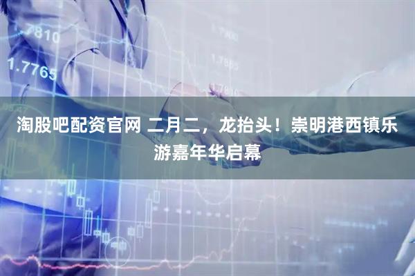 淘股吧配资官网 二月二，龙抬头！崇明港西镇乐游嘉年华启幕