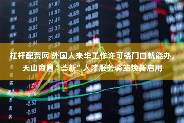 杠杆配资网 外国人来华工作许可楼门口就能办，天山商圈“荟新”人才服务驿站焕新启用