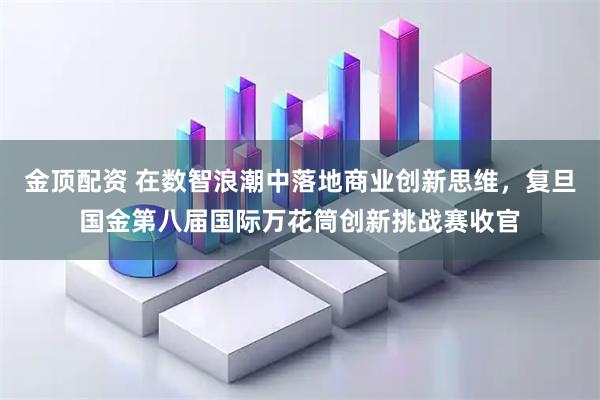 金顶配资 在数智浪潮中落地商业创新思维，复旦国金第八届国际万花筒创新挑战赛收官