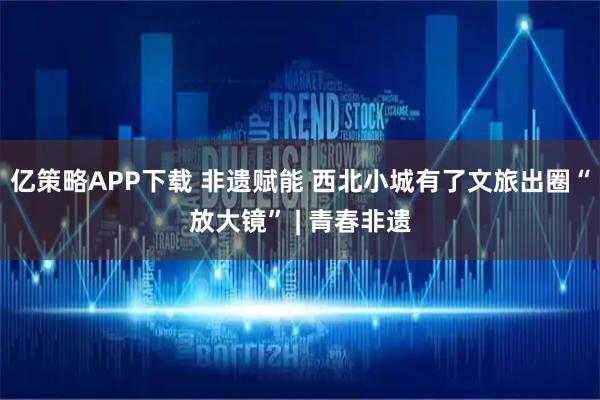 亿策略APP下载 非遗赋能 西北小城有了文旅出圈“放大镜” | 青春非遗
