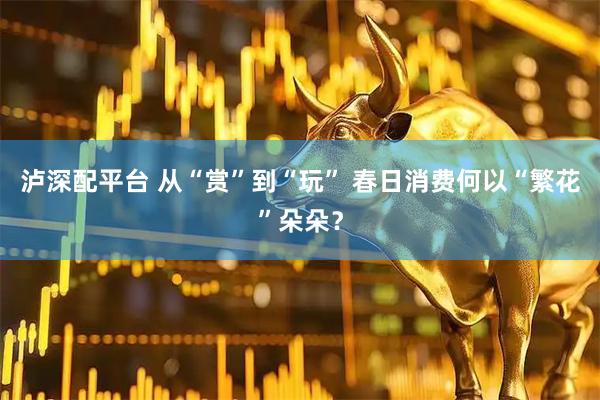 泸深配平台 从“赏”到“玩” 春日消费何以“繁花”朵朵？