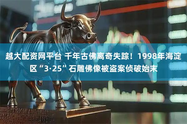 越大配资网平台 千年古佛离奇失踪！1998年海淀区“3·25”石雕佛像被盗案侦破始末
