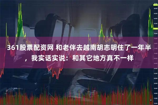 361股票配资网 和老伴去越南胡志明住了一年半，我实话实说：和其它地方真不一样