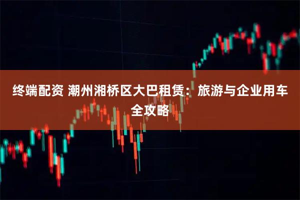 终端配资 潮州湘桥区大巴租赁：旅游与企业用车全攻略