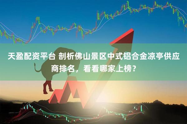 天盈配资平台 剖析佛山景区中式铝合金凉亭供应商排名，看看哪家上榜？