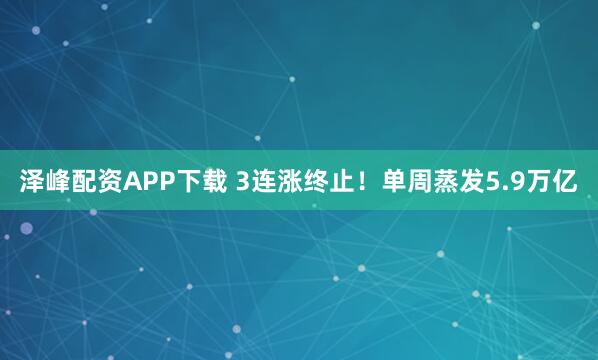 泽峰配资APP下载 3连涨终止！单周蒸发5.9万亿