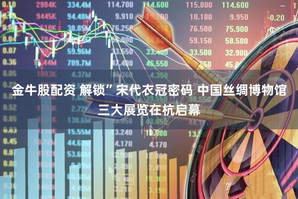 金牛股配资 解锁”宋代衣冠密码 中国丝绸博物馆三大展览在杭启幕