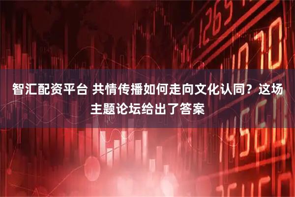 智汇配资平台 共情传播如何走向文化认同？这场主题论坛给出了答案