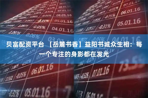 贝富配资平台 【岳麓书香】益阳书城众生相：每一个专注的身影都在发光