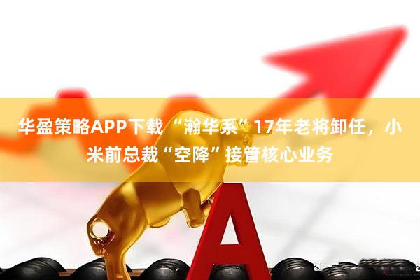 华盈策略APP下载 “瀚华系”17年老将卸任，小米前总裁“空降”接管核心业务