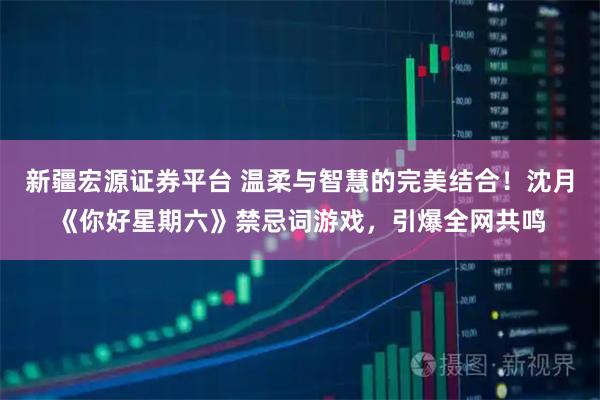新疆宏源证券平台 温柔与智慧的完美结合！沈月《你好星期六》禁忌词游戏，引爆全网共鸣