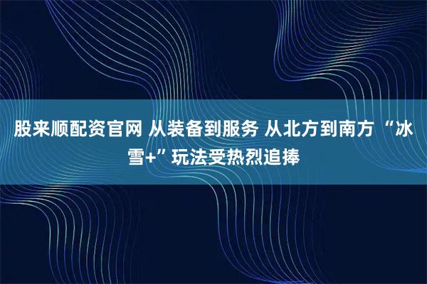 股来顺配资官网 从装备到服务 从北方到南方 “冰雪+”玩法受热烈追捧