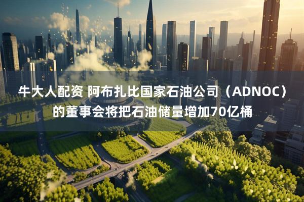 牛大人配资 阿布扎比国家石油公司（ADNOC）的董事会将把石油储量增加70亿桶