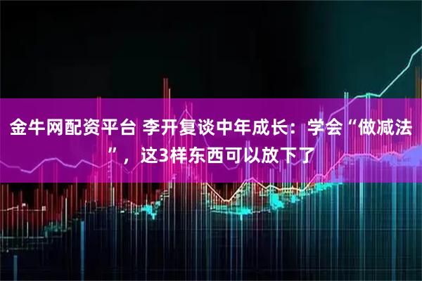 金牛网配资平台 李开复谈中年成长：学会“做减法”，这3样东西可以放下了