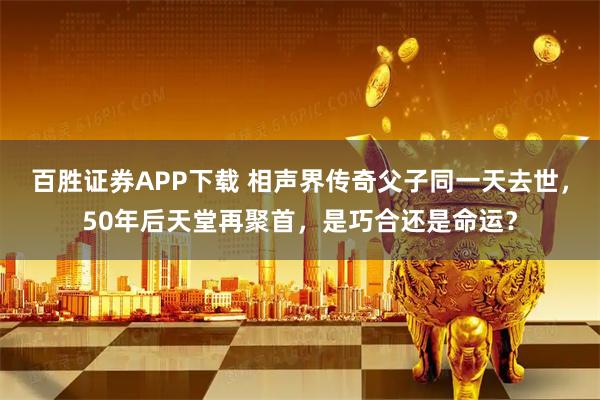 百胜证券APP下载 相声界传奇父子同一天去世，50年后天堂再聚首，是巧合还是命运？