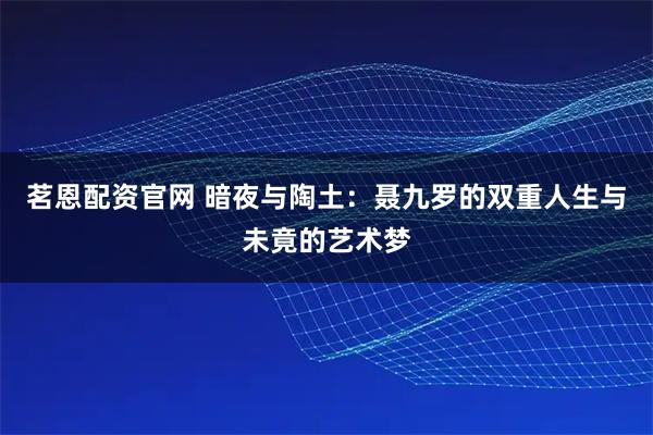 茗恩配资官网 暗夜与陶土：聂九罗的双重人生与未竟的艺术梦