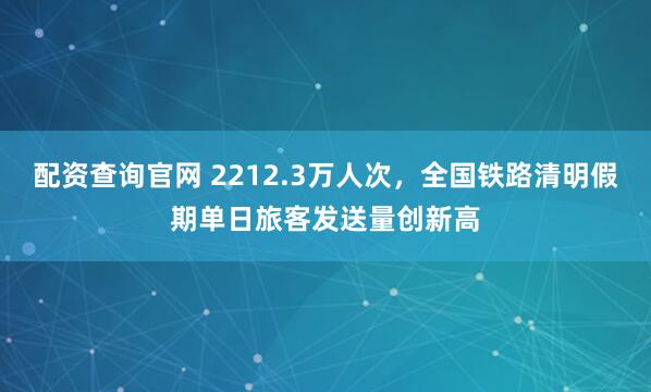 配资查询官网 2212.3万人次，全国铁路清明假期单日旅客发送量创新高