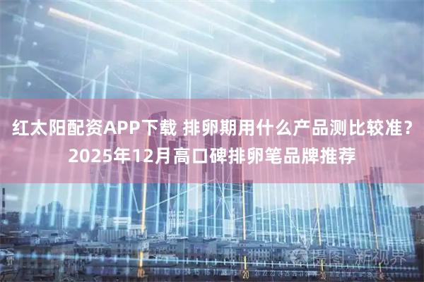 红太阳配资APP下载 排卵期用什么产品测比较准？2025年12月高口碑排卵笔品牌推荐