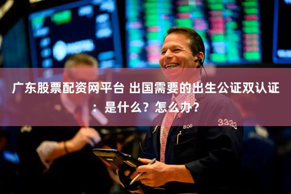 广东股票配资网平台 出国需要的出生公证双认证：是什么？怎么办？