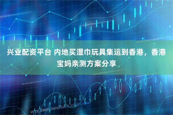 兴业配资平台 内地买湿巾玩具集运到香港，香港宝妈亲测方案分享