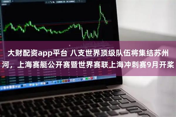 大财配资app平台 八支世界顶级队伍将集结苏州河，上海赛艇公开赛暨世界赛联上海冲刺赛9月开桨