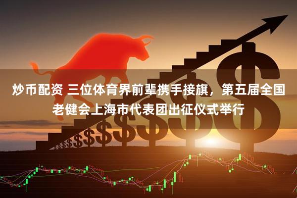 炒币配资 三位体育界前辈携手接旗，第五届全国老健会上海市代表团出征仪式举行