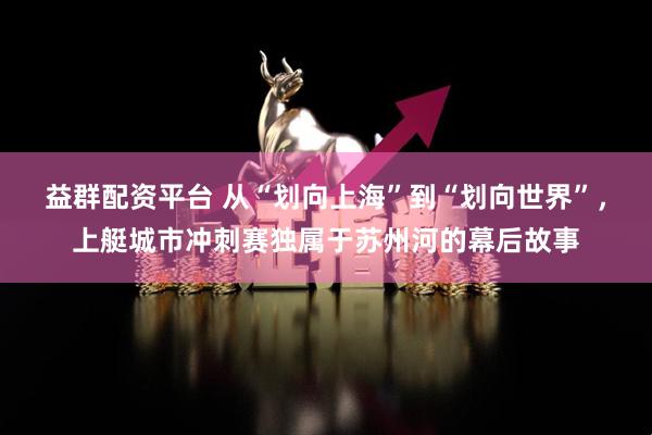 益群配资平台 从“划向上海”到“划向世界”，上艇城市冲刺赛独属于苏州河的幕后故事