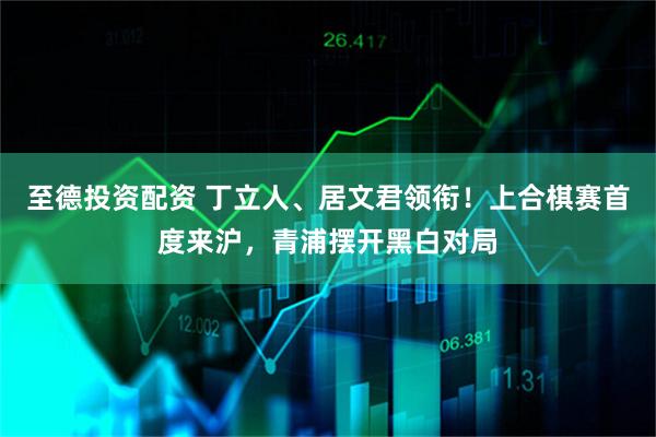 至德投资配资 丁立人、居文君领衔！上合棋赛首度来沪，青浦摆开黑白对局