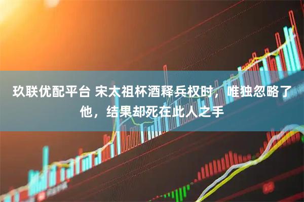 玖联优配平台 宋太祖杯酒释兵权时，唯独忽略了他，结果却死在此人之手