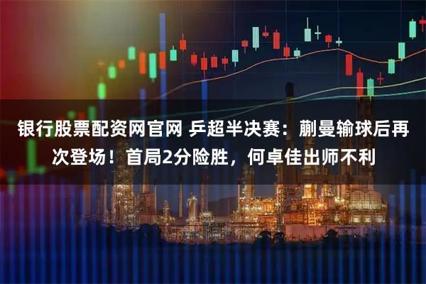 银行股票配资网官网 乒超半决赛：蒯曼输球后再次登场！首局2分险胜，何卓佳出师不利