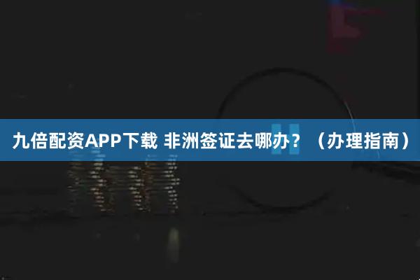 九倍配资APP下载 非洲签证去哪办？（办理指南）