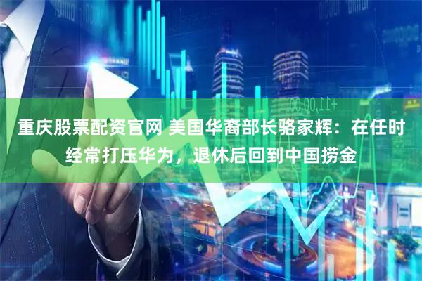 重庆股票配资官网 美国华裔部长骆家辉：在任时经常打压华为，退休后回到中国捞金