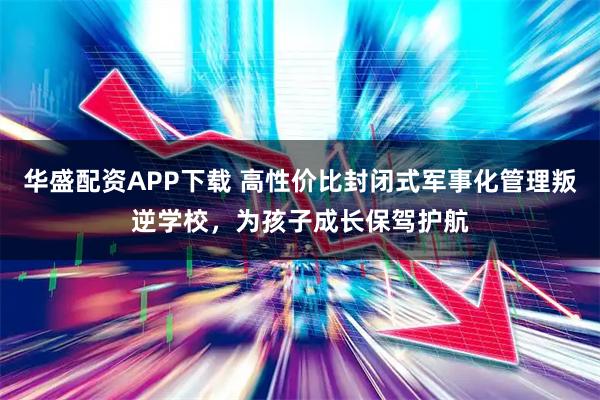 华盛配资APP下载 高性价比封闭式军事化管理叛逆学校，为孩子成长保驾护航