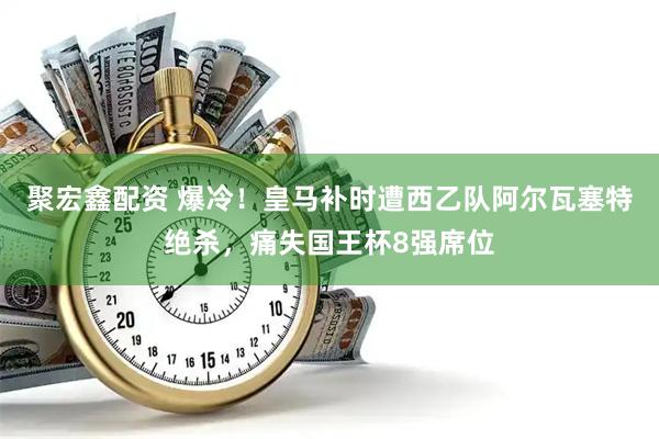 聚宏鑫配资 爆冷！皇马补时遭西乙队阿尔瓦塞特绝杀，痛失国王杯8强席位