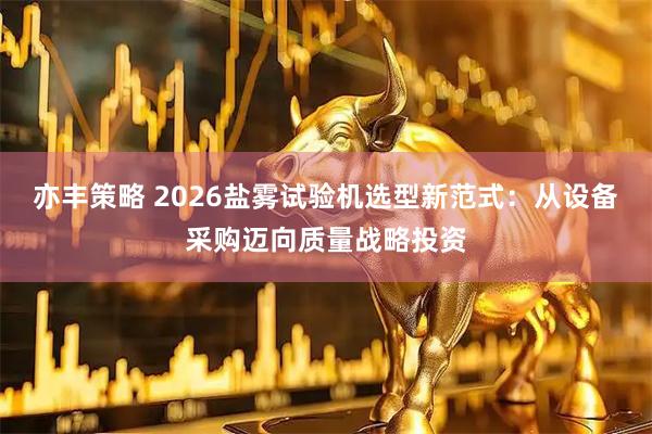 亦丰策略 2026盐雾试验机选型新范式：从设备采购迈向质量战略投资