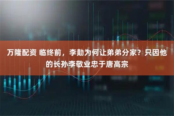万隆配资 临终前，李勣为何让弟弟分家？只因他的长孙李敬业忠于唐高宗