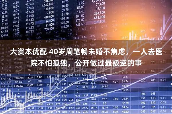 大资本优配 40岁周笔畅未婚不焦虑，一人去医院不怕孤独，公开做过最叛逆的事