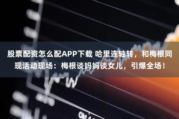 股票配资怎么配APP下载 哈里连轴转，和梅根同现活动现场：梅根谈妈妈谈女儿，引爆全场！