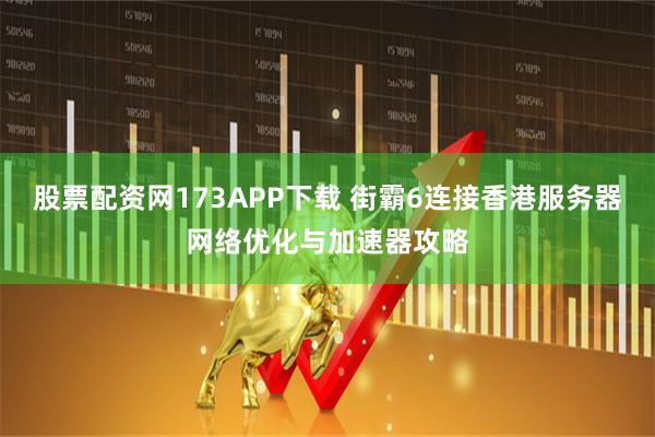 股票配资网173APP下载 街霸6连接香港服务器网络优化与加速器攻略